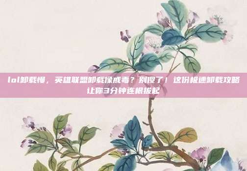 lol卸载慢,英雄联盟卸载像戒毒?别傻了!这份极速卸载攻略让你3分钟连根拔起