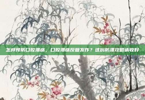 怎样预防口腔溃疡,口腔溃疡反复发作?这份防溃攻略请收好
