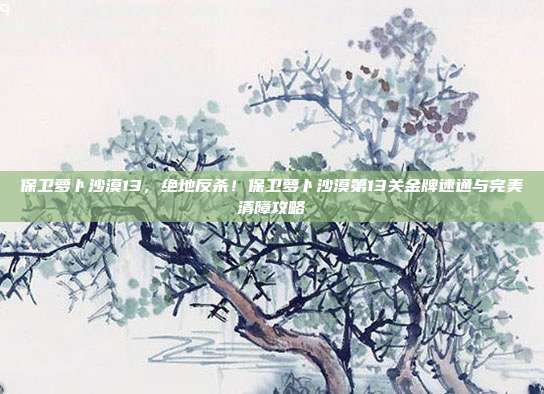 保卫萝卜沙漠13，绝地反杀！保卫萝卜沙漠第13关金牌速通与完美清障攻略