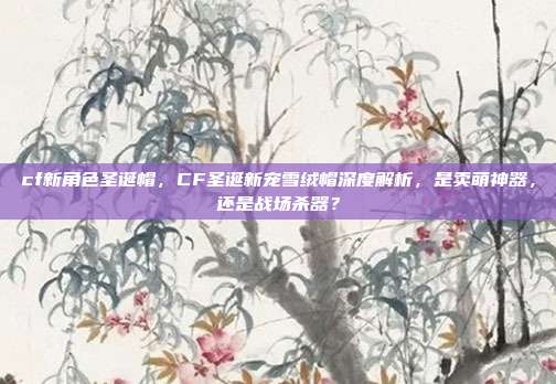cf新角色圣诞帽,CF圣诞新宠雪绒帽深度解析,是卖萌神器,还是战场杀器?