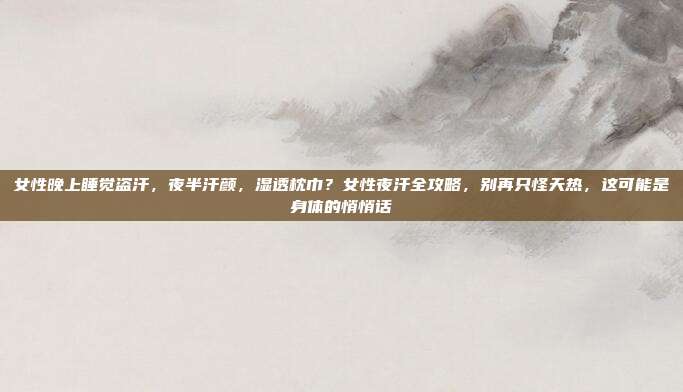 女性晚上睡觉盗汗，夜半汗颜，湿透枕巾？女性夜汗全攻略，别再只怪天热，这可能是身体的悄悄话