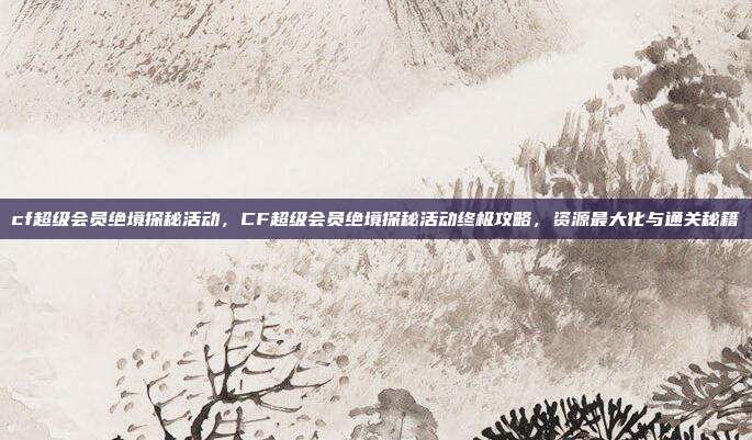 cf超级会员绝境探秘活动，CF超级会员绝境探秘活动终极攻略，资源最大化与通关秘籍