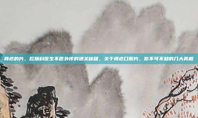 痔疮的片，肛肠科医生不愿外传的通关秘籍，关于痔疮口服片，你不可不知的几大真相