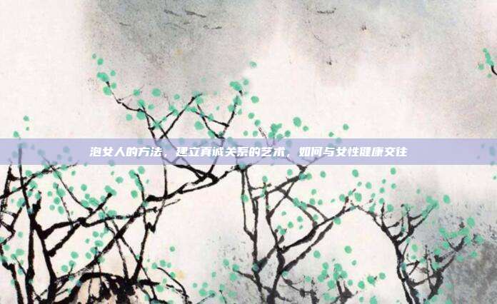 泡女人的方法,建立真诚关系的艺术,如何与女性健康交往