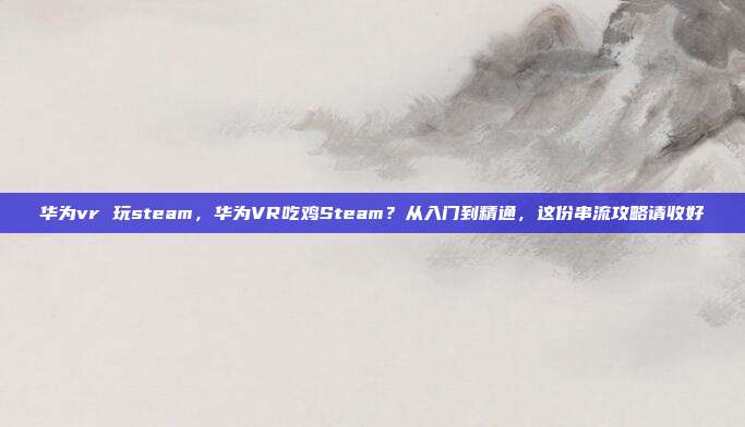 华为vr 玩steam，华为VR吃鸡Steam？从入门到精通，这份串流攻略请收好