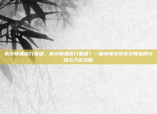 希尔顿酒店几星级,希尔顿酒店几星级?一篇搞懂全球希尔顿品牌分级与入住攻略