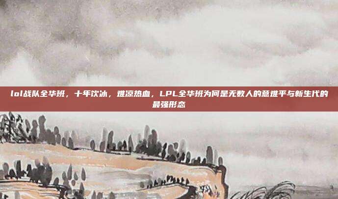 lol战队全华班，十年饮冰，难凉热血，LPL全华班为何是无数人的意难平与新生代的最强形态