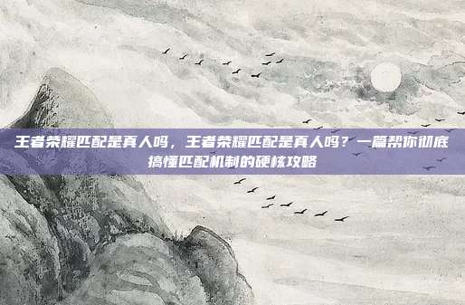 王者荣耀匹配是真人吗,王者荣耀匹配是真人吗?一篇帮你彻底搞懂匹配机制的硬核攻略