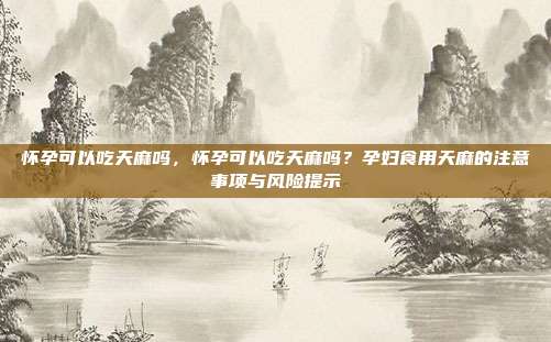 怀孕可以吃天麻吗，怀孕可以吃天麻吗？孕妇食用天麻的注意事项与风险提示