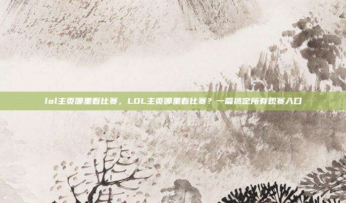 lol主页哪里看比赛,LOL主页哪里看比赛?一篇搞定所有观赛入口