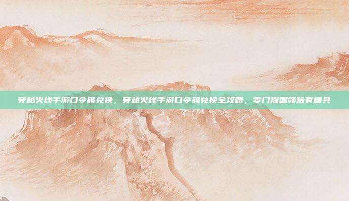 穿越火线手游口令码兑换，穿越火线手游口令码兑换全攻略，零门槛速领稀有道具