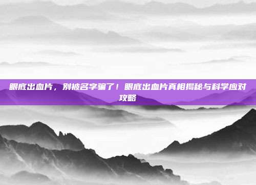眼底出血片,别被名字骗了!眼底出血片真相揭秘与科学应对攻略