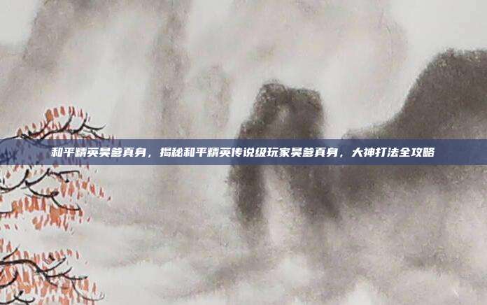 和平精英昊爹真身,揭秘和平精英传说级玩家昊爹真身,大神打法全攻略