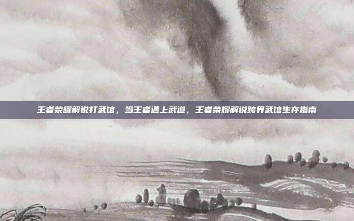 王者荣耀解说打武馆，当王者遇上武道，王者荣耀解说跨界武馆生存指南