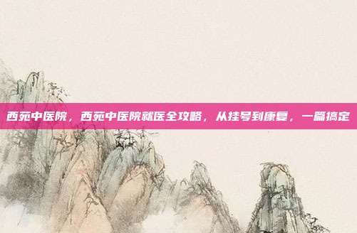 西苑中医院，西苑中医院就医全攻略，从挂号到康复，一篇搞定