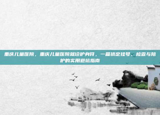 重庆儿童医院,重庆儿童医院就诊护身符,一篇搞定挂号、检查与陪护的实用避坑指南