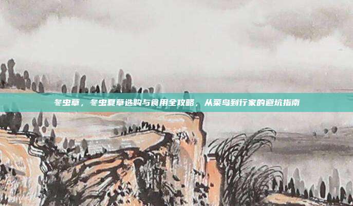 冬虫草，冬虫夏草选购与食用全攻略，从菜鸟到行家的避坑指南