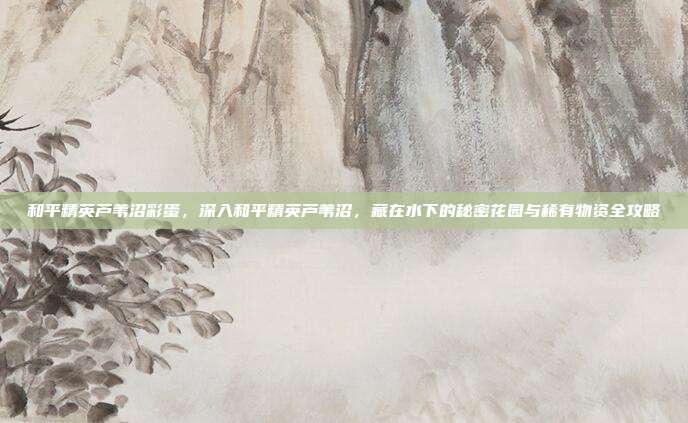 和平精英芦苇沼彩蛋,深入和平精英芦苇沼,藏在水下的秘密花园与稀有物资全攻略