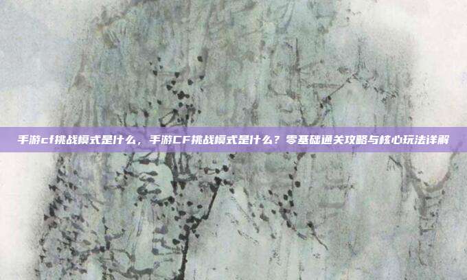手游cf挑战模式是什么,手游CF挑战模式是什么?零基础通关攻略与核心玩法详解