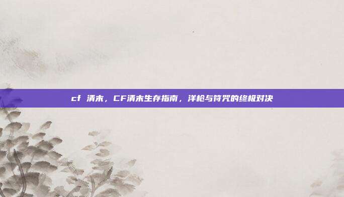 cf 清末，CF清末生存指南，洋枪与符咒的终极对决
