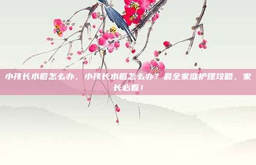 小孩长水痘怎么办，小孩长水痘怎么办？最全家庭护理攻略，家长必看！