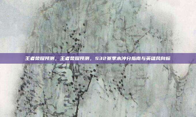 王者荣耀预测，王者荣耀预测，S32赛季末冲分指南与英雄风向标