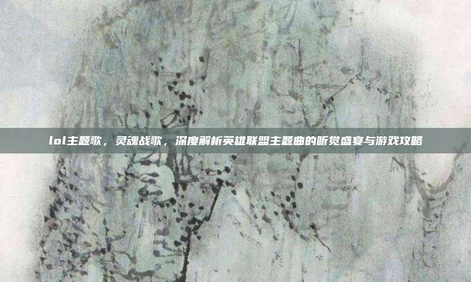lol主题歌，灵魂战歌，深度解析英雄联盟主题曲的听觉盛宴与游戏攻略