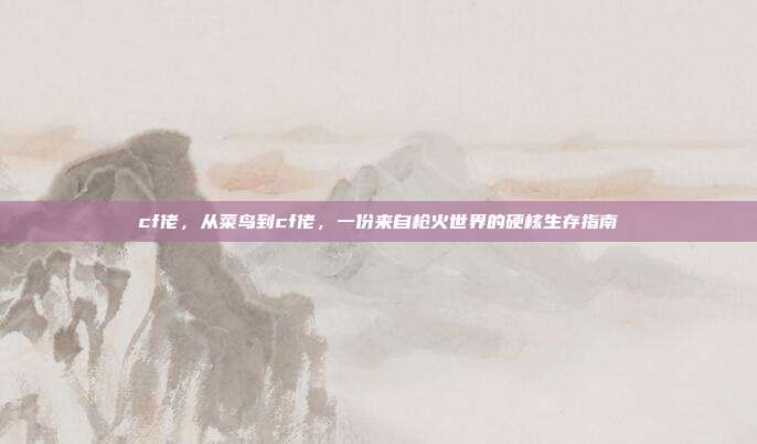 cf佬，从菜鸟到cf佬，一份来自枪火世界的硬核生存指南