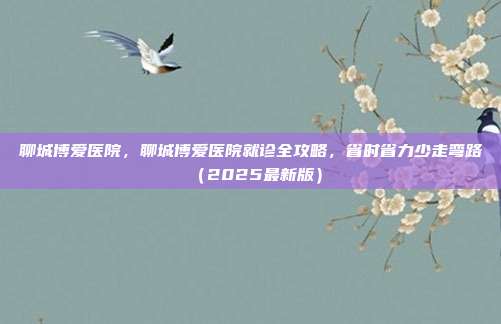 聊城博爱医院，聊城博爱医院就诊全攻略，省时省力少走弯路（2025最新版）