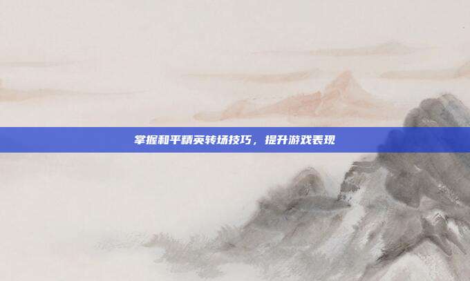 掌握和平精英转场技巧,提升游戏表现
