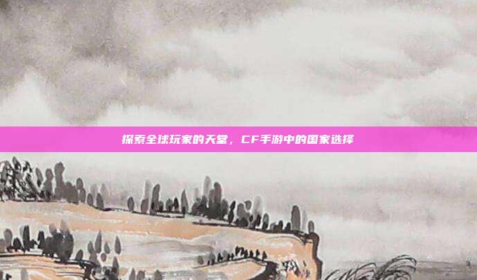 探索全球玩家的天堂，CF手游中的国家选择