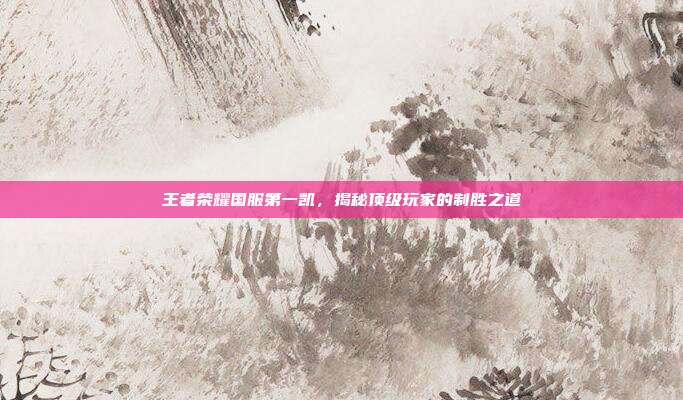 王者荣耀国服第一凯，揭秘顶级玩家的制胜之道