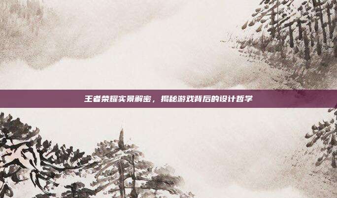 王者荣耀实景解密，揭秘游戏背后的设计哲学