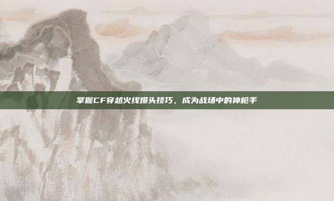 掌握CF穿越火线爆头技巧，成为战场中的神枪手