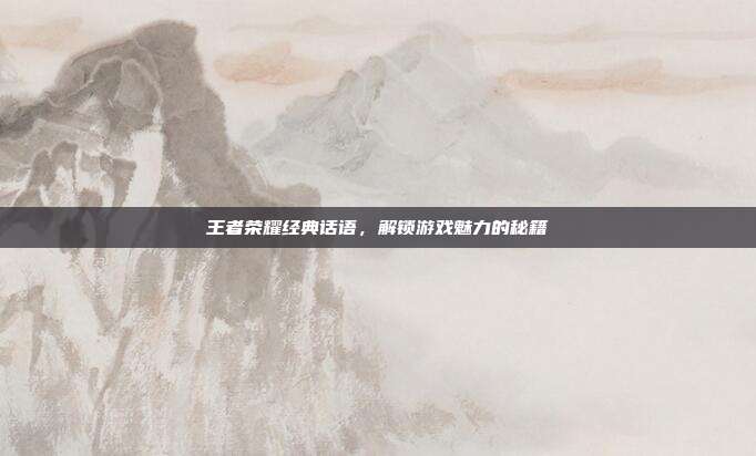 王者荣耀经典话语，解锁游戏魅力的秘籍
