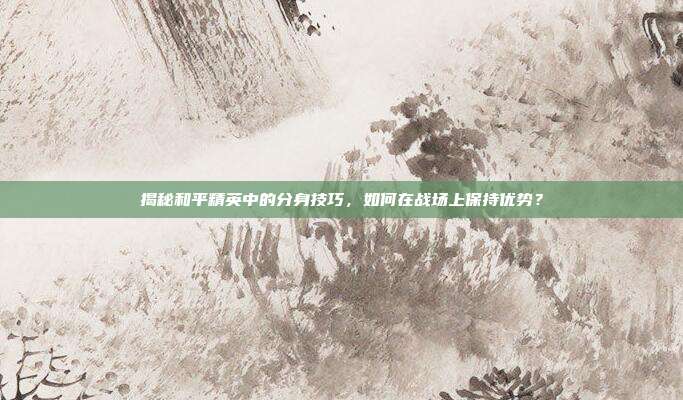 揭秘和平精英中的分身技巧,如何在战场上保持优势?