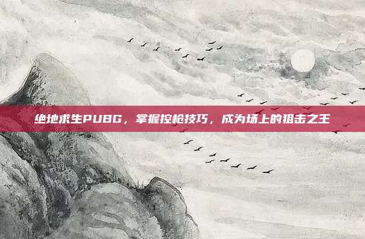 绝地求生PUBG,掌握控枪技巧,成为场上的狙击之王