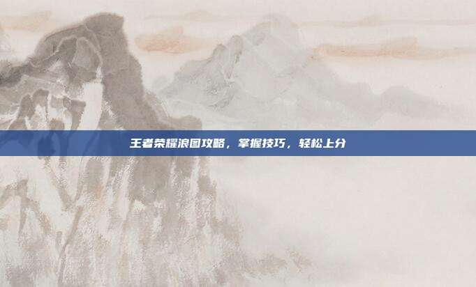 王者荣耀浪图攻略,掌握技巧,轻松上分