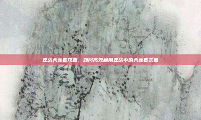 逆战天蓬套攻略，如何高效利用逆战中的天蓬套装备