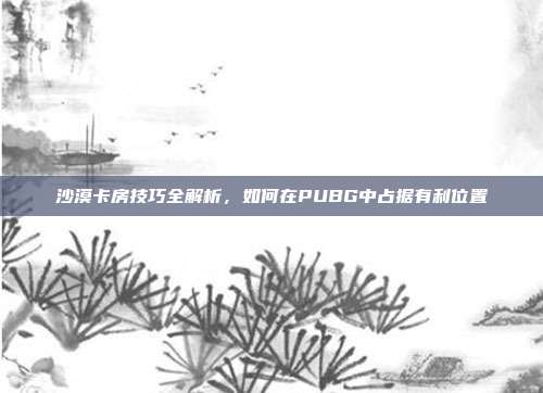 沙漠卡房技巧全解析,如何在PUBG中占据有利位置