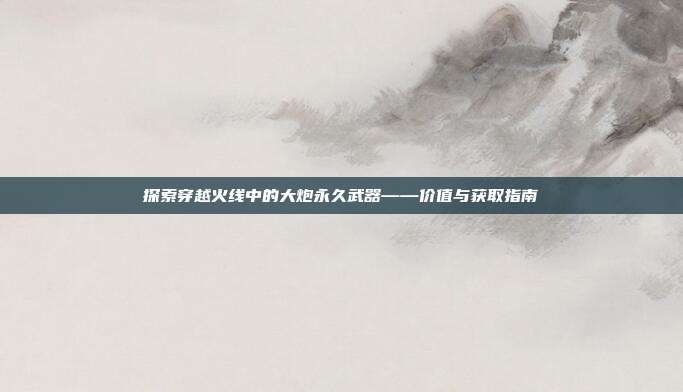 探索穿越火线中的大炮永久武器——价值与获取指南