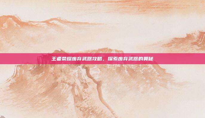 王者荣耀废弃武器攻略,探索废弃武器的奥秘
