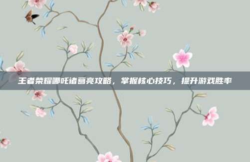 王者荣耀哪吒诸葛亮攻略，掌握核心技巧，提升游戏胜率