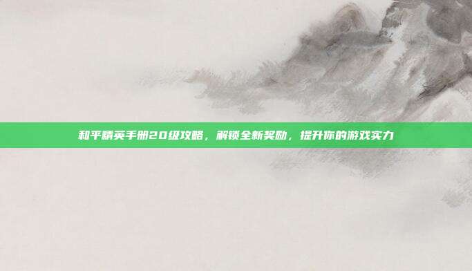 和平精英手册20级攻略,解锁全新奖励,提升你的游戏实力