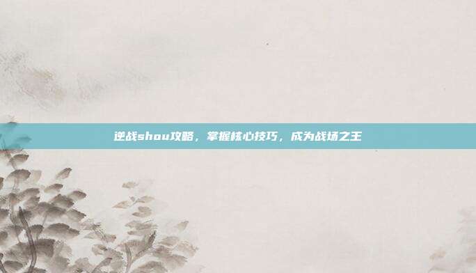 逆战shou攻略，掌握核心技巧，成为战场之王