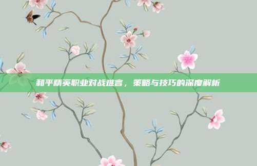 和平精英职业对战难言,策略与技巧的深度解析
