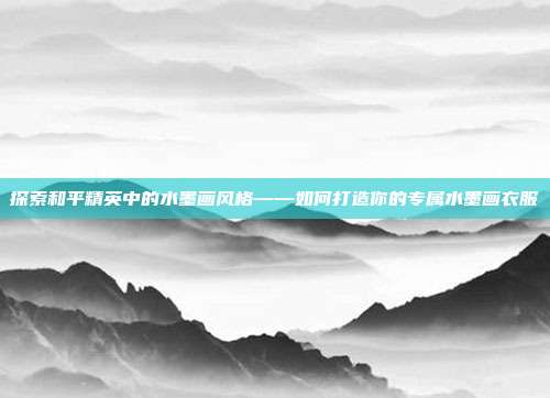 探索和平精英中的水墨画风格——如何打造你的专属水墨画衣服