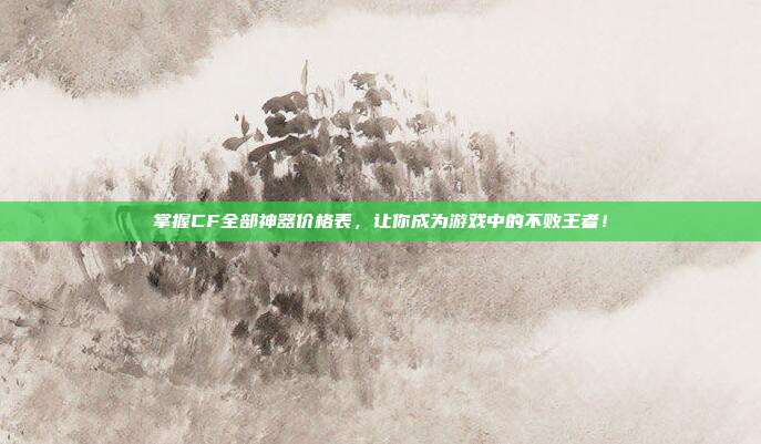 掌握CF全部神器价格表，让你成为游戏中的不败王者！