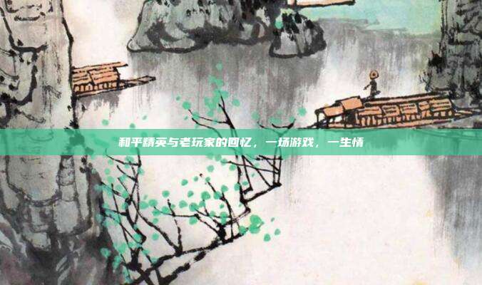 和平精英与老玩家的回忆，一场游戏，一生情