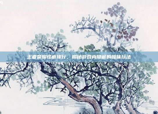 王者荣耀怪癖排行,揭秘游戏内隐藏的趣味玩法
